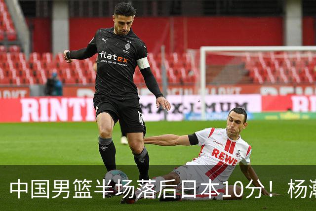 中国男篮半场落后日本10分！杨瀚森5分，胡金秋8分，贺希宁10分