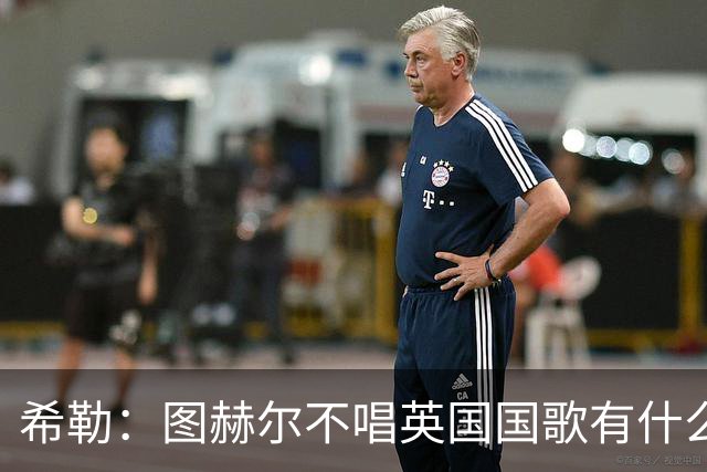 希勒：图赫尔不唱英国国歌有什么问题吗？英格兰人别太狭隘了