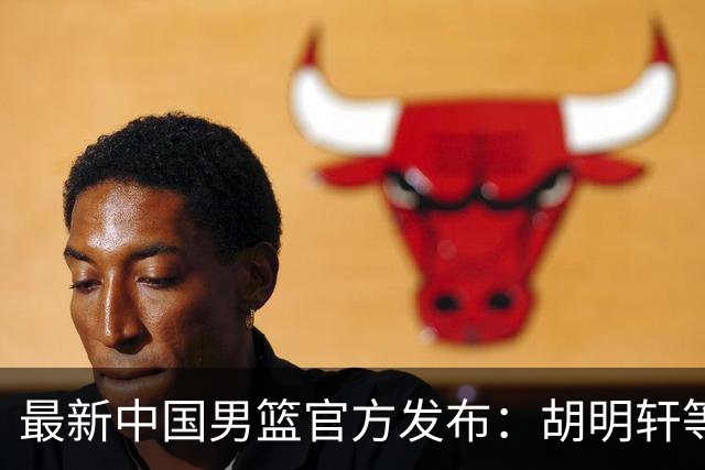 最新中国男篮官方发布：胡明轩等五位球员离队，全新集训阵容揭晓！