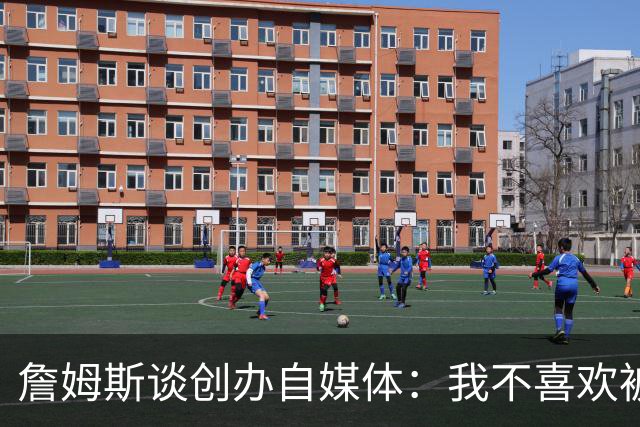 詹姆斯谈创办自媒体：我不喜欢被媒体断章取义 我厌倦发言被打断