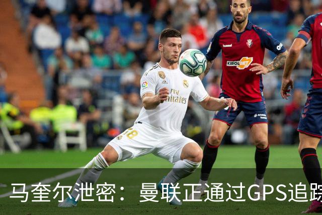 马奎尔泄密：曼联正通过GPS追踪装置密切监控球员的体能状况