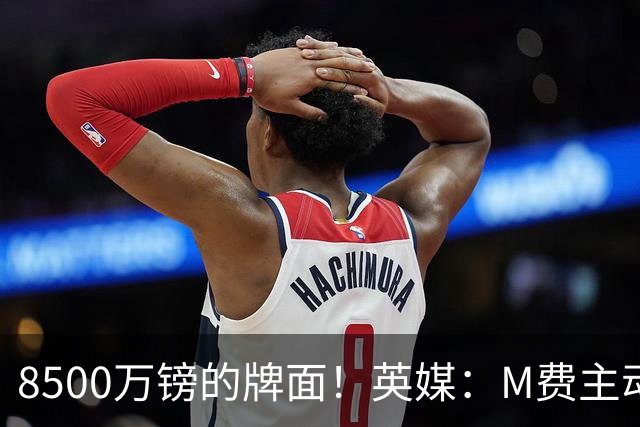 8500万镑的牌面！英媒：M费主动要求18号球衣 小将梁民革让出号码